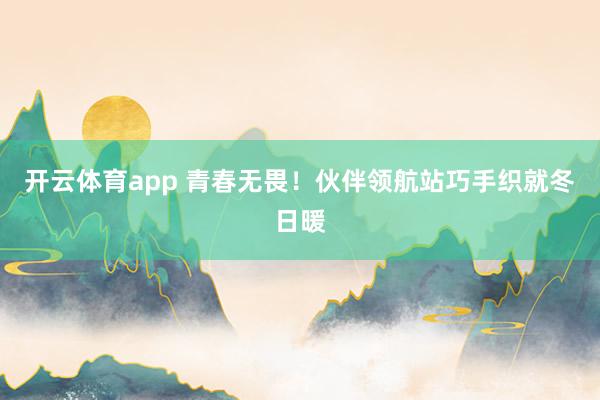 開云體育app 青春無畏!伙伴領(lǐng)航站巧手織就冬日暖