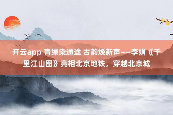 開(kāi)云app 青綠染通途 古韻煥新聲——李娟《千里江山圖》亮相北京地鐵，穿越北京城