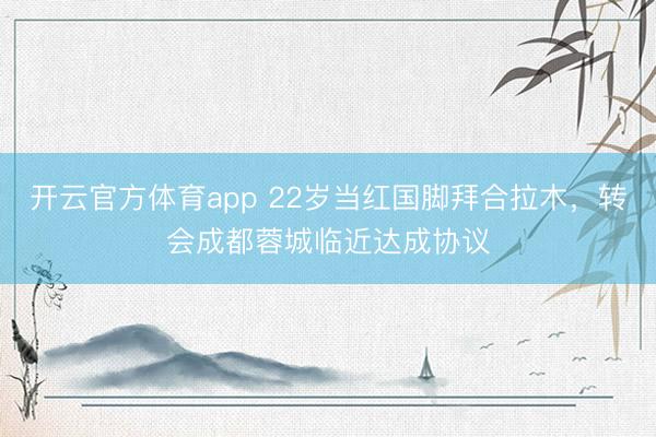 開云官方體育app 22歲當紅國腳拜合拉木，轉會成都蓉城臨近達成協(xié)議