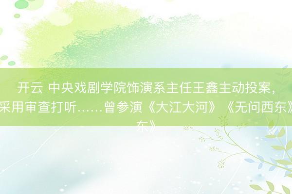 開云 中央戲劇學院飾演系主任王鑫主動投案，采用審查打聽……曾參演《大江大河》《無問西東》